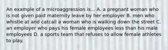 An example of a microaggression is... A. a pregnant woman who is not given paid maternity leave by her employer B. men who whistle at and catcall a woman who is walking down the street C. an employer who pays his female employees less than his male employees D. a sports team that refuses to allow female athletes to play.