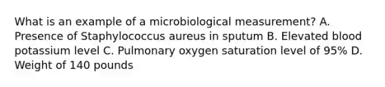 What is an example of a microbiological measurement? A. Presence of Staphylococcus aureus in sputum B. Elevated blood potassium level C. Pulmonary oxygen saturation level of 95% D. Weight of 140 pounds