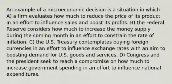 An example of a microeconomic decision is a situation in which A) a firm evaluates how much to reduce the price of its product in an effort to influence sales and boost its profits. B) the Federal Reserve considers how much to increase the money supply during the coming month in an effort to constrain the rate of inflation. C) the U.S. Treasury contemplates buying foreign currencies in an effort to influence exchange rates with an aim to boosting demand for U.S. goods and services. D) Congress and the president seek to reach a compromise on how much to increase government spending in an effort to influence national expenditures.