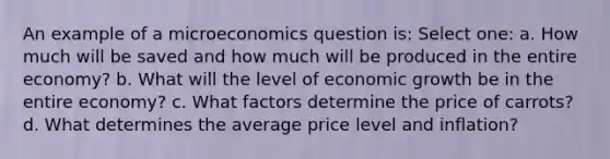 An example of a microeconomics question is: Select one: a. How much will be saved and how much will be produced in the entire economy? b. What will the level of economic growth be in the entire economy? c. What factors determine the price of carrots? d. What determines the average price level and inflation?