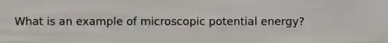 What is an example of microscopic potential energy?