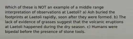 Which of these is NOT an example of a middle range interpretation of observations at Laetoli? a) Ash buried the footprints at Laetoli rapidly, soon after they were formed. b) The lack of evidence of grasses suggest that the volcanic eruptions at Laetoli happened during the dry season. c) Humans were bipedal before the presence of stone tools.