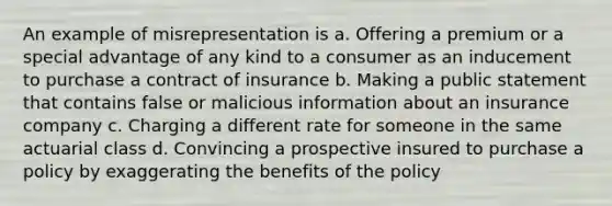 An example of misrepresentation is a. Offering a premium or a special advantage of any kind to a consumer as an inducement to purchase a contract of insurance b. Making a public statement that contains false or malicious information about an insurance company c. Charging a different rate for someone in the same actuarial class d. Convincing a prospective insured to purchase a policy by exaggerating the benefits of the policy