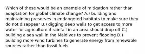 Which of these would be an example of mitigation rather than adaptation for global climate change? A.) building and maintaining preserves in endangered habitats to make sure they do not disappear B.) digging deep wells to get access to more water for agriculture if rainfall in an area should drop off C.) building a sea wall in the Maldives to prevent flooding D.) building more wind turbines to generate energy from renewable sources rather than fossil fuels