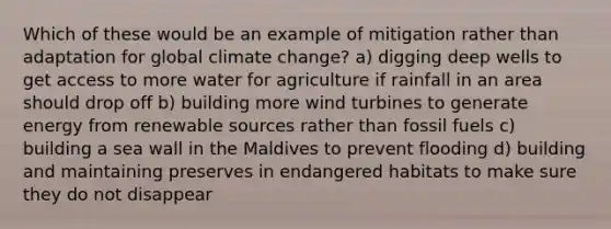 Which of these would be an example of mitigation rather than adaptation for global climate change? a) digging deep wells to get access to more water for agriculture if rainfall in an area should drop off b) building more wind turbines to generate energy from renewable sources rather than fossil fuels c) building a sea wall in the Maldives to prevent flooding d) building and maintaining preserves in endangered habitats to make sure they do not disappear