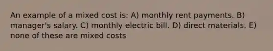 An example of a mixed cost is: A) monthly rent payments. B) manager's salary. C) monthly electric bill. D) direct materials. E) none of these are mixed costs