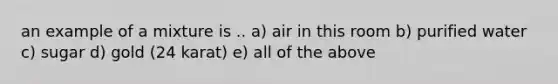 an example of a mixture is .. a) air in this room b) purified water c) sugar d) gold (24 karat) e) all of the above