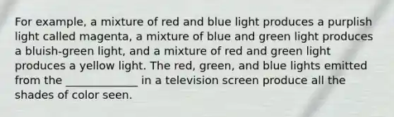 For example, a mixture of red and blue light produces a purplish light called magenta, a mixture of blue and green light produces a bluish-green light, and a mixture of red and green light produces a yellow light. The red, green, and blue lights emitted from the _____________ in a television screen produce all the shades of color seen.