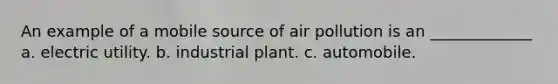 An example of a mobile source of air pollution is an _____________ a. electric utility. b. industrial plant. c. automobile.