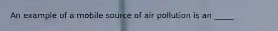 An example of a mobile source of air pollution is an _____