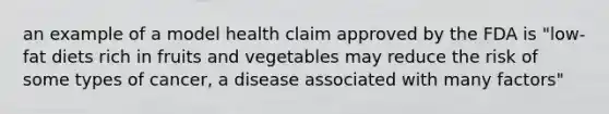 an example of a model health claim approved by the FDA is "low-fat diets rich in fruits and vegetables may reduce the risk of some types of cancer, a disease associated with many factors"