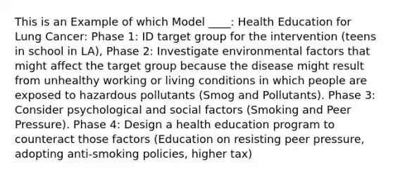 This is an Example of which Model ____: Health Education for Lung Cancer: Phase 1: ID target group for the intervention (teens in school in LA), Phase 2: Investigate environmental factors that might affect the target group because the disease might result from unhealthy working or living conditions in which people are exposed to hazardous pollutants (Smog and Pollutants). Phase 3: Consider psychological and social factors (Smoking and Peer Pressure). Phase 4: Design a health education program to counteract those factors (Education on resisting peer pressure, adopting anti-smoking policies, higher tax)