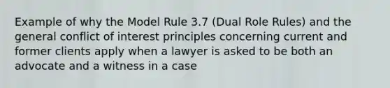 Example of why the Model Rule 3.7 (Dual Role Rules) and the general conflict of interest principles concerning current and former clients apply when a lawyer is asked to be both an advocate and a witness in a case