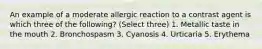 An example of a moderate allergic reaction to a contrast agent is which three of the following? (Select three) 1. Metallic taste in the mouth 2. Bronchospasm 3. Cyanosis 4. Urticaria 5. Erythema