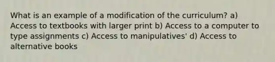 What is an example of a modification of the curriculum? a) Access to textbooks with larger print b) Access to a computer to type assignments c) Access to manipulatives' d) Access to alternative books