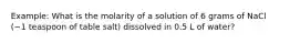 Example: What is the molarity of a solution of 6 grams of NaCl (~1 teaspoon of table salt) dissolved in 0.5 L of water?