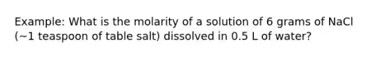 Example: What is the molarity of a solution of 6 grams of NaCl (~1 teaspoon of table salt) dissolved in 0.5 L of water?