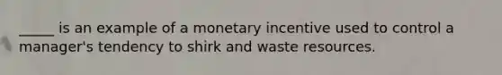 _____ is an example of a monetary incentive used to control a manager's tendency to shirk and waste resources.