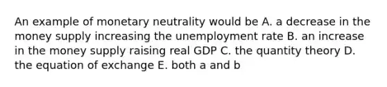 An example of monetary neutrality would be A. a decrease in the money supply increasing the unemployment rate B. an increase in the money supply raising real GDP C. the quantity theory D. the equation of exchange E. both a and b