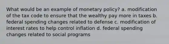 What would be an example of monetary policy? a. modification of the tax code to ensure that the wealthy pay more in taxes b. federal spending changes related to defense c. modification of interest rates to help control inflation d. federal spending changes related to social programs