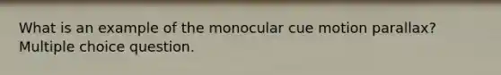 What is an example of the monocular cue motion parallax? Multiple choice question.