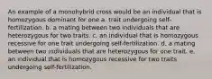 An example of a monohybrid cross would be an individual that is homozygous dominant for one a. trait undergoing self-fertilization. b. a mating between two individuals that are heterozygous for two traits. c. an individual that is homozygous recessive for one trait undergoing self-fertilization. d. a mating between two individuals that are heterozygous for one trait. e. an individual that is homozygous recessive for two traits undergoing self-fertilization.