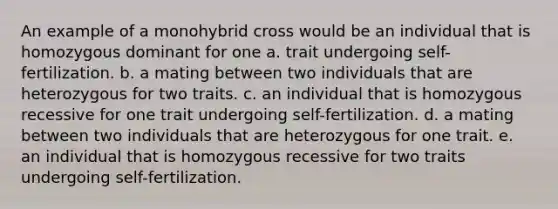 An example of a monohybrid cross would be an individual that is homozygous dominant for one a. trait undergoing self-fertilization. b. a mating between two individuals that are heterozygous for two traits. c. an individual that is homozygous recessive for one trait undergoing self-fertilization. d. a mating between two individuals that are heterozygous for one trait. e. an individual that is homozygous recessive for two traits undergoing self-fertilization.