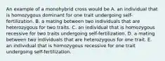 An example of a monohybrid cross would be A. an individual that is homozygous dominant for one trait undergoing self-fertilization. B. a mating between two individuals that are heterozygous for two traits. C. an individual that is homozygous recessive for two traits undergoing self-fertilization. D. a mating between two individuals that are heterozygous for one trait. E. an individual that is homozygous recessive for one trait undergoing self-fertilization.