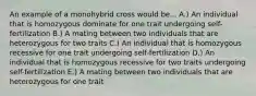 An example of a monohybrid cross would be... A.) An individual that is homozygous dominate for one trait undergoing self-fertilization B.) A mating between two individuals that are heterozygous for two traits C.) An individual that is homozygous recessive for one trait undergoing self-fertilization D.) An individual that is homozygous recessive for two traits undergoing self-fertilization E.) A mating between two individuals that are heterozygous for one trait