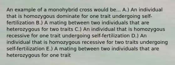 An example of a monohybrid cross would be... A.) An individual that is homozygous dominate for one trait undergoing self-fertilization B.) A mating between two individuals that are heterozygous for two traits C.) An individual that is homozygous recessive for one trait undergoing self-fertilization D.) An individual that is homozygous recessive for two traits undergoing self-fertilization E.) A mating between two individuals that are heterozygous for one trait