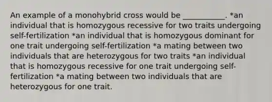 An example of a monohybrid cross would be ___________. *an individual that is homozygous recessive for two traits undergoing self-fertilization *an individual that is homozygous dominant for one trait undergoing self-fertilization *a mating between two individuals that are heterozygous for two traits *an individual that is homozygous recessive for one trait undergoing self-fertilization *a mating between two individuals that are heterozygous for one trait.