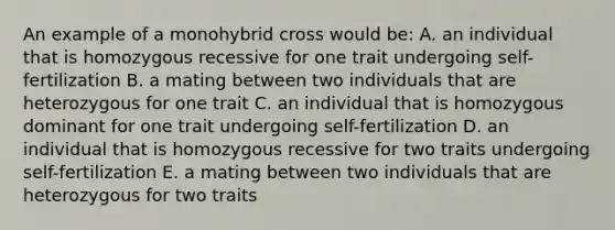 An example of a monohybrid cross would be: A. an individual that is homozygous recessive for one trait undergoing self-fertilization B. a mating between two individuals that are heterozygous for one trait C. an individual that is homozygous dominant for one trait undergoing self-fertilization D. an individual that is homozygous recessive for two traits undergoing self-fertilization E. a mating between two individuals that are heterozygous for two traits