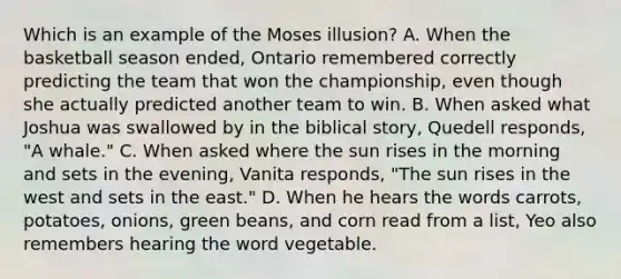 Which is an example of the Moses illusion? A. When the basketball season ended, Ontario remembered correctly predicting the team that won the championship, even though she actually predicted another team to win. B. When asked what Joshua was swallowed by in the biblical story, Quedell responds, "A whale." C. When asked where the sun rises in the morning and sets in the evening, Vanita responds, "The sun rises in the west and sets in the east." D. When he hears the words carrots, potatoes, onions, green beans, and corn read from a list, Yeo also remembers hearing the word vegetable.