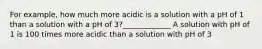 For example, how much more acidic is a solution with a pH of 1 than a solution with a pH of 3?_____________ A solution with pH of 1 is 100 times more acidic than a solution with pH of 3