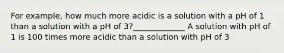 For example, how much more acidic is a solution with a pH of 1 than a solution with a pH of 3?_____________ A solution with pH of 1 is 100 times more acidic than a solution with pH of 3