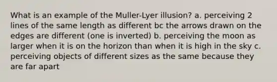 What is an example of the Muller-Lyer illusion? a. perceiving 2 lines of the same length as different bc the arrows drawn on the edges are different (one is inverted) b. perceiving the moon as larger when it is on the horizon than when it is high in the sky c. perceiving objects of different sizes as the same because they are far apart