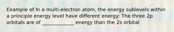 Example of In a multi-electron atom, the energy sublevels within a principle energy level have different energy: The three 2p orbitals are of _____________ energy than the 2s orbital