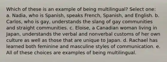 Which of these is an example of being multilingual? Select one: a. Nadia, who is Spanish, speaks French, Spanish, and English. b. Carlos, who is gay, understands the slang of gay communities and straight communities. c. Eloise, a Canadian woman living in Japan, understands the verbal and nonverbal customs of her own culture as well as those that are unique to Japan. d. Rachael has learned both feminine and masculine styles of communication. e. All of these choices are examples of being multilingual.