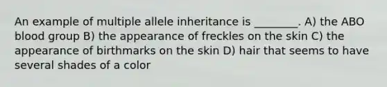 An example of multiple allele inheritance is ________. A) the ABO blood group B) the appearance of freckles on the skin C) the appearance of birthmarks on the skin D) hair that seems to have several shades of a color