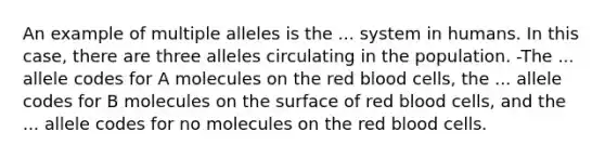 An example of multiple alleles is the ... system in humans. In this case, there are three alleles circulating in the population. -The ... allele codes for A molecules on the red blood cells, the ... allele codes for B molecules on the surface of red blood cells, and the ... allele codes for no molecules on the red blood cells.