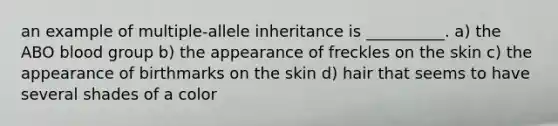 an example of multiple-allele inheritance is __________. a) the ABO blood group b) the appearance of freckles on the skin c) the appearance of birthmarks on the skin d) hair that seems to have several shades of a color