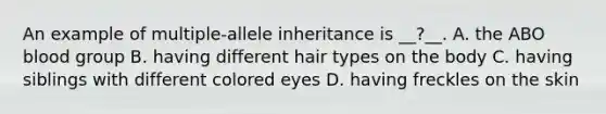 An example of multiple-allele inheritance is __?__. A. the ABO blood group B. having different hair types on the body C. having siblings with different colored eyes D. having freckles on the skin