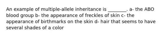 An example of multiple-allele inheritance is ________. a- the ABO blood group b- the appearance of freckles of skin c- the appearance of birthmarks on the skin d- hair that seems to have several shades of a color