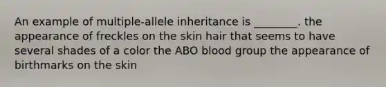 An example of multiple-allele inheritance is ________. the appearance of freckles on the skin hair that seems to have several shades of a color the ABO blood group the appearance of birthmarks on the skin