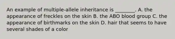 An example of multiple-allele inheritance is ________. A. the appearance of freckles on the skin B. the ABO blood group C. the appearance of birthmarks on the skin D. hair that seems to have several shades of a color