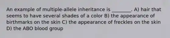 An example of multiple-allele inheritance is ________. A) hair that seems to have several shades of a color B) the appearance of birthmarks on the skin C) the appearance of freckles on the skin D) the ABO blood group