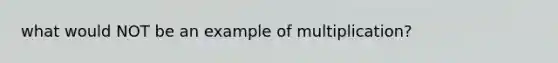 what would NOT be an example of multiplication?