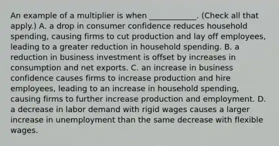 An example of a multiplier is when​ ____________. ​(Check all that apply​.) A. a drop in consumer confidence reduces household​ spending, causing firms to cut production and lay off​ employees, leading to a greater reduction in household spending. B. a reduction in business investment is offset by increases in consumption and net exports. C. an increase in business confidence causes firms to increase production and hire​ employees, leading to an increase in household​ spending, causing firms to further increase production and employment. D. a decrease in labor demand with rigid wages causes a larger increase in unemployment than the same decrease with flexible wages.