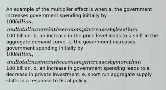 An example of the multiplier effect is when a. the government increases government spending initially by 100 billion, and total income in the economy increases by less than100 billion. b. an increase in the price level leads to a shift in the aggregate demand curve. c. the government increases government spending initially by 100 billion, and total income in the economy increases by more than100 billion. d. an increase in government spending leads to a decrease in private investment. e. short-run aggregate supply shifts in a response to fiscal policy.