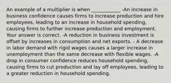 An example of a multiplier is when​ ____________ -An increase in business confidence causes firms to increase production and hire​ employees, leading to an increase in household​ spending, causing firms to further increase production and employment. Your answer is correct. -A reduction in business investment is offset by increases in consumption and net exports. - A decrease in labor demand with rigid wages causes a larger increase in unemployment than the same decrease with flexible wages. -A drop in consumer confidence reduces household​ spending, causing firms to cut production and lay off​ employees, leading to a greater reduction in household spending.